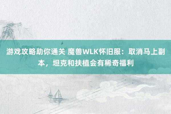 游戏攻略助你通关 魔兽WLK怀旧服：取消马上副本，坦克和扶植会有稀奇福利