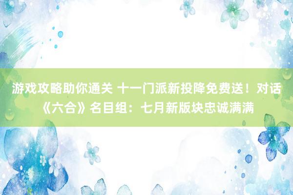 游戏攻略助你通关 十一门派新投降免费送！对话《六合》名目组：七月新版块忠诚满满