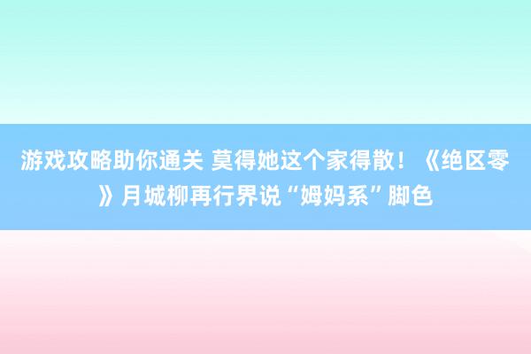 游戏攻略助你通关 莫得她这个家得散！《绝区零》月城柳再行界说“姆妈系”脚色