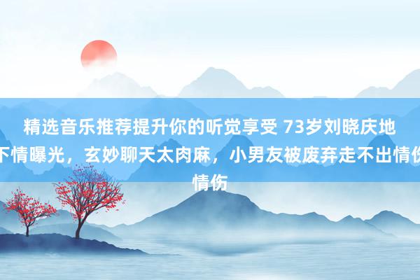 精选音乐推荐提升你的听觉享受 73岁刘晓庆地下情曝光，玄妙聊天太肉麻，小男友被废弃走不出情伤