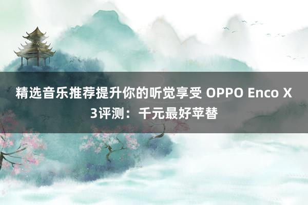 精选音乐推荐提升你的听觉享受 OPPO Enco X3评测：千元最好苹替