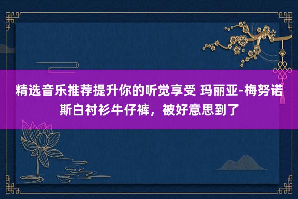 精选音乐推荐提升你的听觉享受 玛丽亚-梅努诺斯白衬衫牛仔裤，被好意思到了