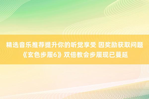 精选音乐推荐提升你的听觉享受 因奖励获取问题《玄色步履6》双倍教会步履现已蔓延