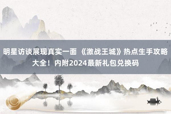 明星访谈展现真实一面 《激战王城》热点生手攻略大全！内附2024最新礼包兑换码