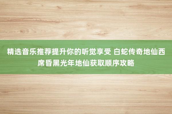 精选音乐推荐提升你的听觉享受 白蛇传奇地仙西席昏黑光年地仙获取顺序攻略