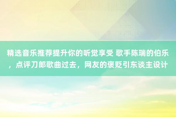 精选音乐推荐提升你的听觉享受 歌手陈瑞的伯乐，点评刀郎歌曲过去，网友的褒贬引东谈主设计