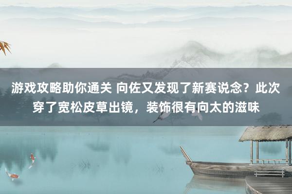 游戏攻略助你通关 向佐又发现了新赛说念？此次穿了宽松皮草出镜，装饰很有向太的滋味