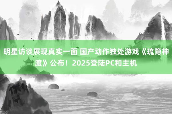 明星访谈展现真实一面 国产动作独处游戏《琉隐神渡》公布！2025登陆PC和主机