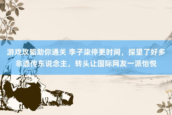 游戏攻略助你通关 李子柒停更时间，探望了好多非遗传东说念主，转头让国际网友一派怡悦