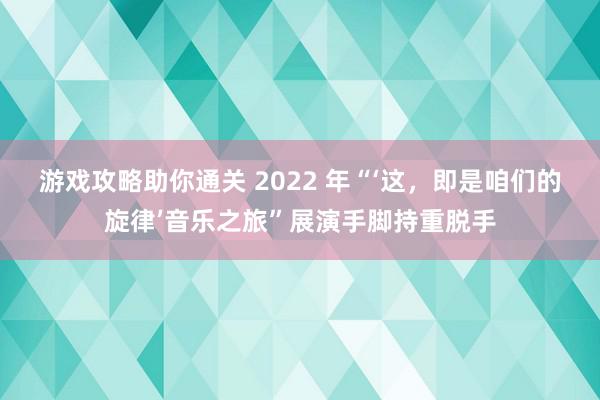 游戏攻略助你通关 2022 年“‘这，即是咱们的旋律’音乐之旅”展演手脚持重脱手