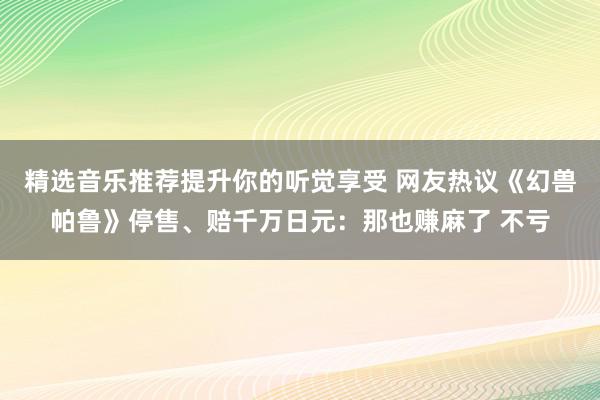 精选音乐推荐提升你的听觉享受 网友热议《幻兽帕鲁》停售、赔千万日元：那也赚麻了 不亏