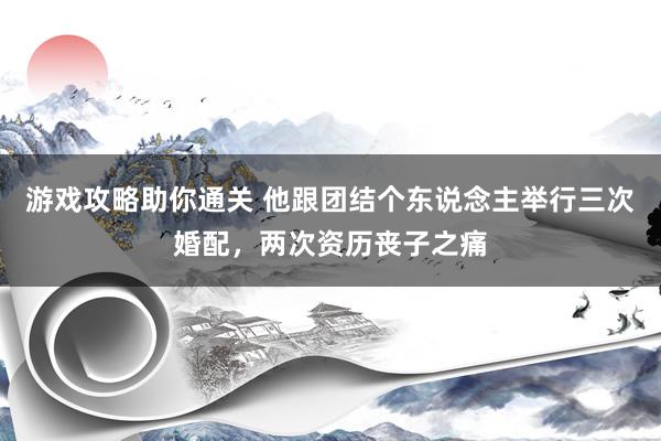 游戏攻略助你通关 他跟团结个东说念主举行三次婚配，两次资历丧子之痛