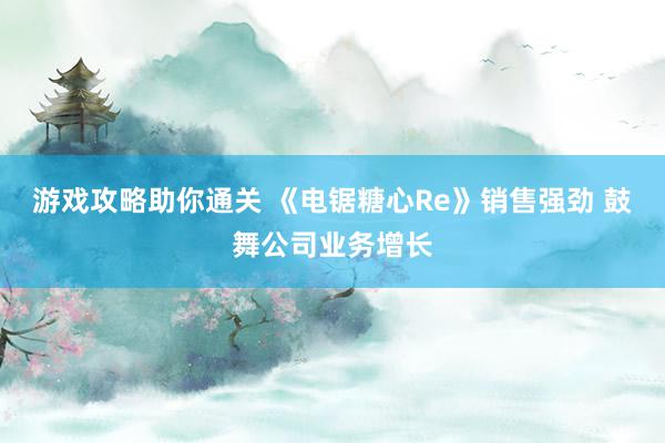 游戏攻略助你通关 《电锯糖心Re》销售强劲 鼓舞公司业务增长