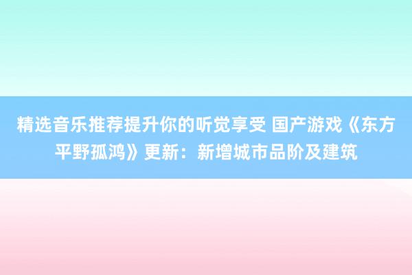 精选音乐推荐提升你的听觉享受 国产游戏《东方平野孤鸿》更新：新增城市品阶及建筑