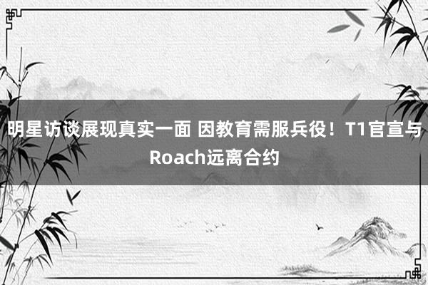 明星访谈展现真实一面 因教育需服兵役！T1官宣与Roach远离合约