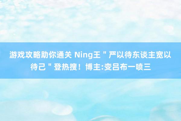 游戏攻略助你通关 Ning王＂严以待东谈主宽以待己＂登热搜！博主:变吕布一喷三