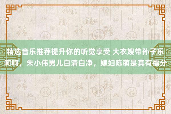 精选音乐推荐提升你的听觉享受 大衣嫂带孙子乐呵呵，朱小伟男儿白清白净，媳妇陈萌是真有福分