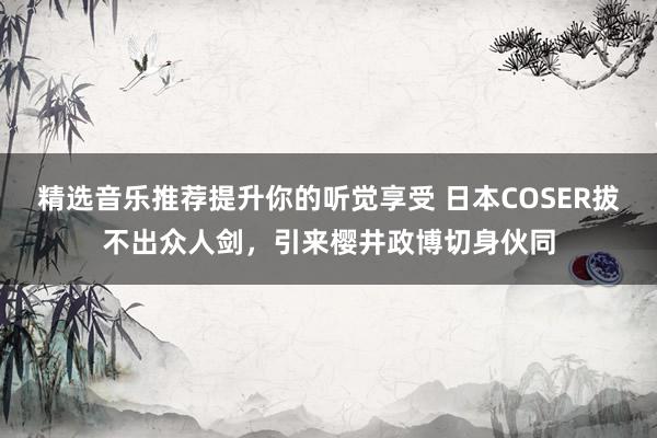 精选音乐推荐提升你的听觉享受 日本COSER拔不出众人剑，引来樱井政博切身伙同