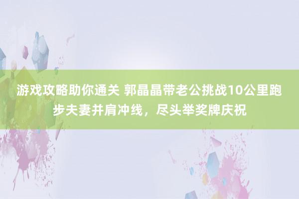 游戏攻略助你通关 郭晶晶带老公挑战10公里跑步夫妻并肩冲线，尽头举奖牌庆祝