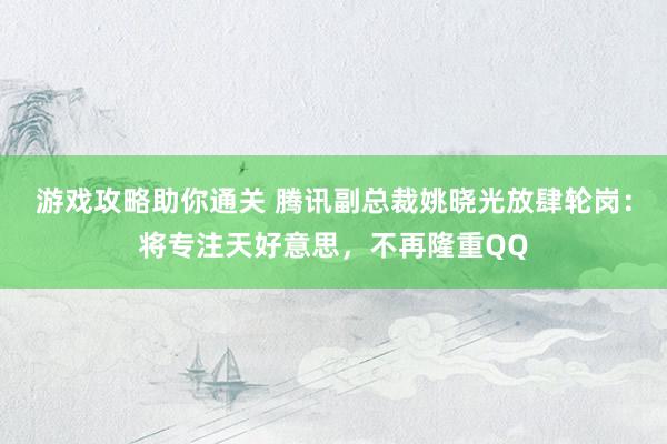 游戏攻略助你通关 腾讯副总裁姚晓光放肆轮岗：将专注天好意思，不再隆重QQ