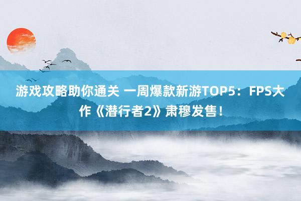 游戏攻略助你通关 一周爆款新游TOP5：FPS大作《潜行者2》肃穆发售！