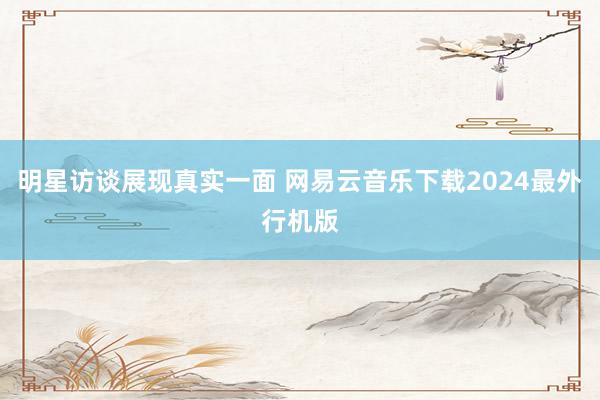 明星访谈展现真实一面 网易云音乐下载2024最外行机版