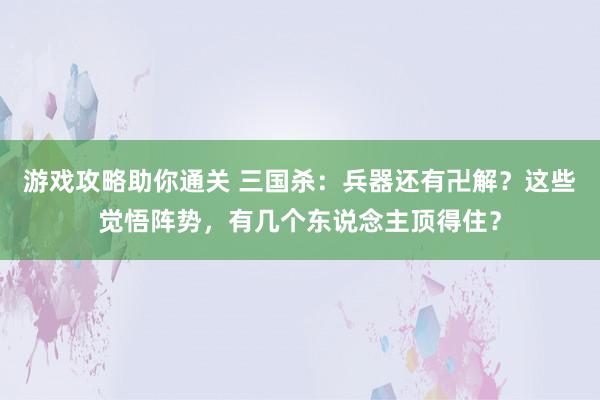 游戏攻略助你通关 三国杀：兵器还有卍解？这些觉悟阵势，有几个东说念主顶得住？