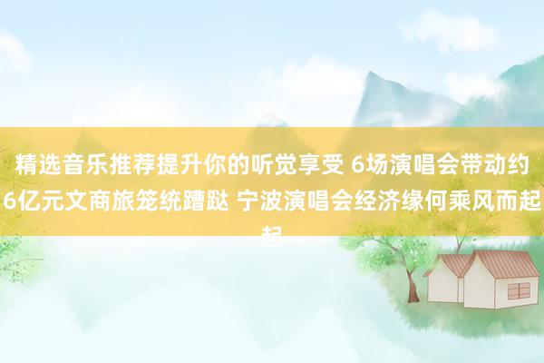 精选音乐推荐提升你的听觉享受 6场演唱会带动约6亿元文商旅笼统蹧跶 宁波演唱会经济缘何乘风而起