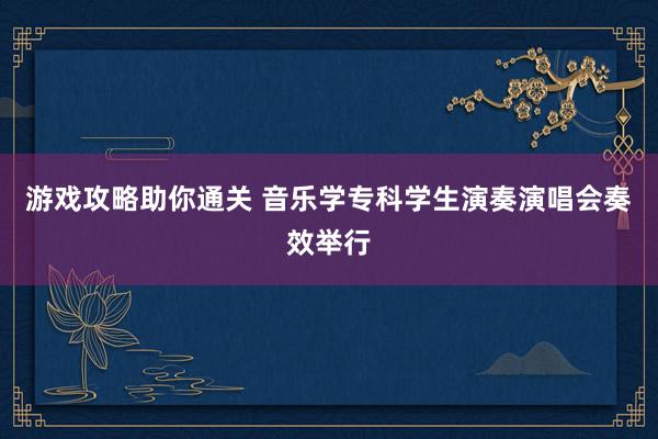 游戏攻略助你通关 音乐学专科学生演奏演唱会奏效举行