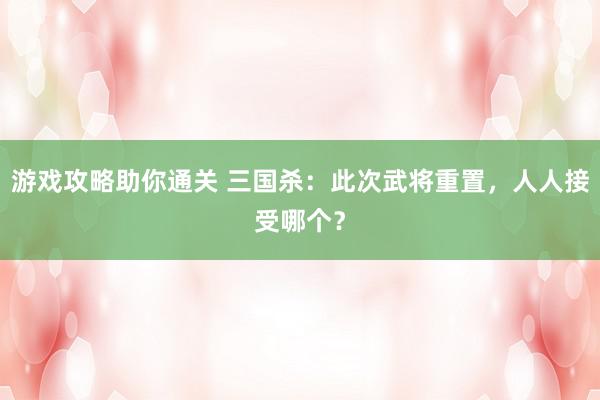 游戏攻略助你通关 三国杀：此次武将重置，人人接受哪个？