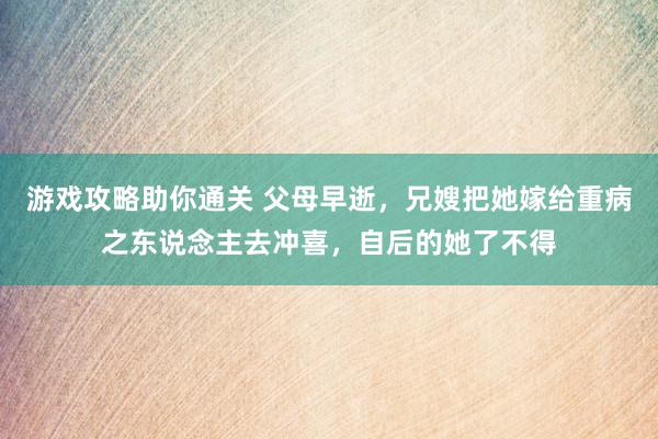 游戏攻略助你通关 父母早逝，兄嫂把她嫁给重病之东说念主去冲喜，自后的她了不得