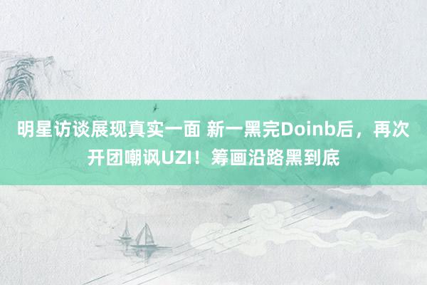 明星访谈展现真实一面 新一黑完Doinb后，再次开团嘲讽UZI！筹画沿路黑到底