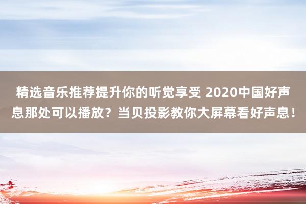 精选音乐推荐提升你的听觉享受 2020中国好声息那处可以播放？当贝投影教你大屏幕看好声息！