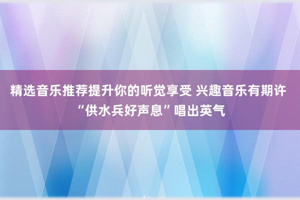 精选音乐推荐提升你的听觉享受 兴趣音乐有期许 “供水兵好声息”唱出英气