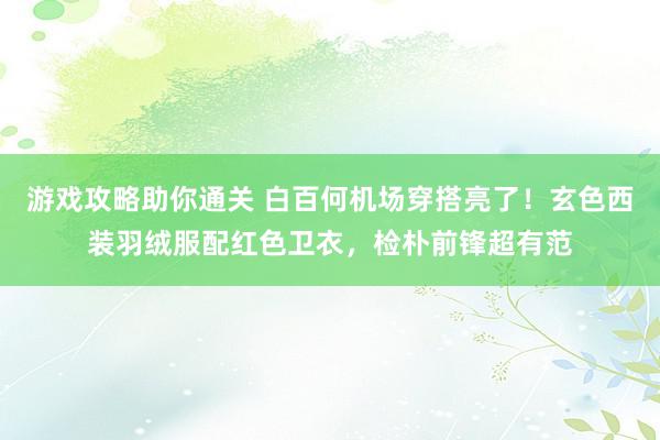 游戏攻略助你通关 白百何机场穿搭亮了！玄色西装羽绒服配红色卫衣，检朴前锋超有范