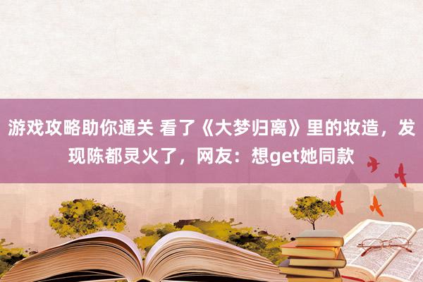 游戏攻略助你通关 看了《大梦归离》里的妆造，发现陈都灵火了，网友：想get她同款