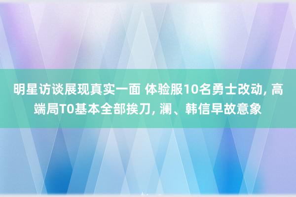 明星访谈展现真实一面 体验服10名勇士改动, 高端局T0基本全部挨刀, 澜、韩信早故意象