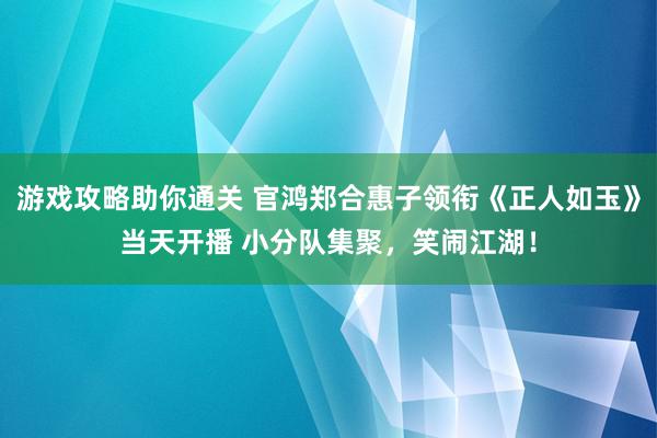 游戏攻略助你通关 官鸿郑合惠子领衔《正人如玉》当天开播 小分队集聚，笑闹江湖！