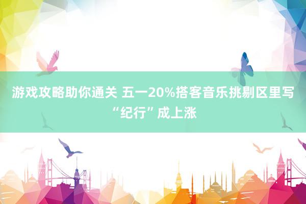 游戏攻略助你通关 五一20%搭客音乐挑剔区里写“纪行”成上涨