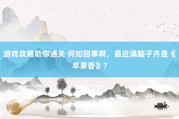 游戏攻略助你通关 何如回事啊，最近满脑子齐是《苹果香》？