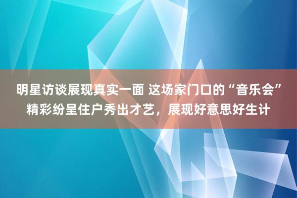 明星访谈展现真实一面 这场家门口的“音乐会”精彩纷呈住户秀出才艺，展现好意思好生计