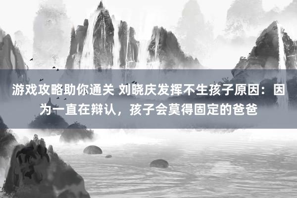 游戏攻略助你通关 刘晓庆发挥不生孩子原因：因为一直在辩认，孩子会莫得固定的爸爸