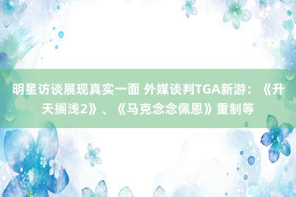 明星访谈展现真实一面 外媒谈判TGA新游：《升天搁浅2》、《马克念念佩恩》重制等