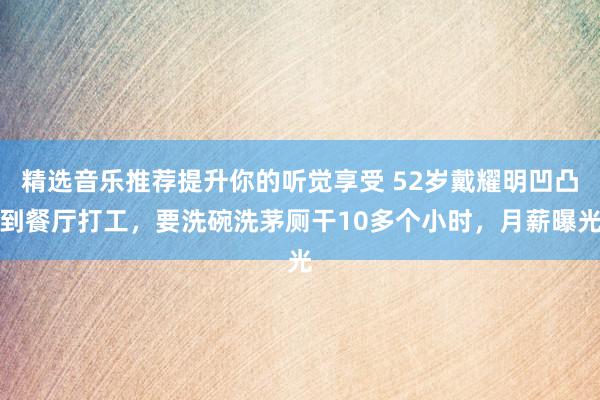 精选音乐推荐提升你的听觉享受 52岁戴耀明凹凸到餐厅打工，要洗碗洗茅厕干10多个小时，月薪曝光