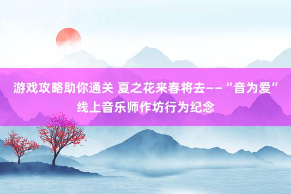 游戏攻略助你通关 夏之花来春将去——“音为爱”线上音乐师作坊行为纪念