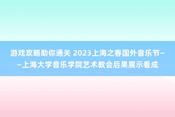 游戏攻略助你通关 2023上海之春国外音乐节——上海大学音乐学院艺术教会后果展示看成