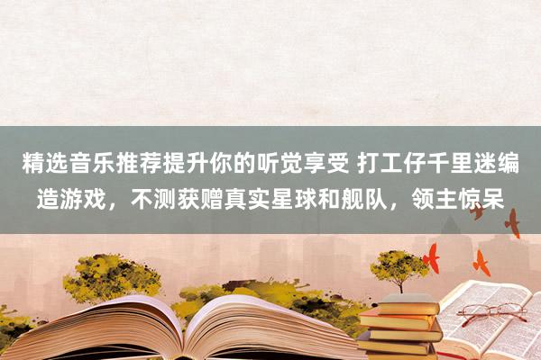 精选音乐推荐提升你的听觉享受 打工仔千里迷编造游戏，不测获赠真实星球和舰队，领主惊呆