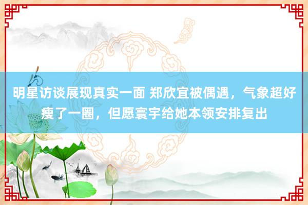 明星访谈展现真实一面 郑欣宜被偶遇，气象超好瘦了一圈，但愿寰宇给她本领安排复出