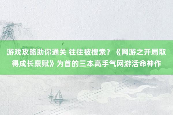 游戏攻略助你通关 往往被搜索？《网游之开局取得成长禀赋》为首的三本高手气网游活命神作