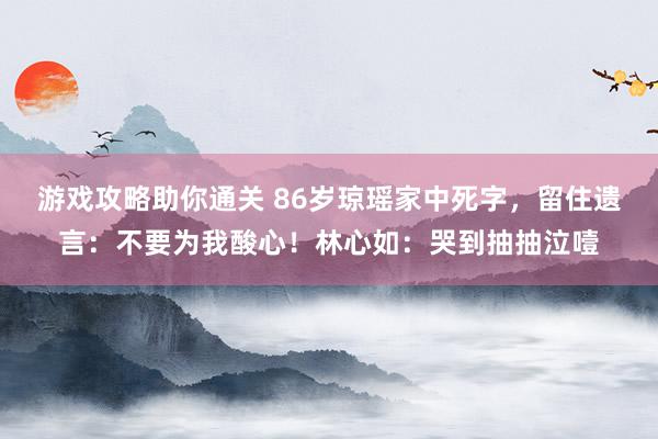 游戏攻略助你通关 86岁琼瑶家中死字，留住遗言：不要为我酸心！林心如：哭到抽抽泣噎